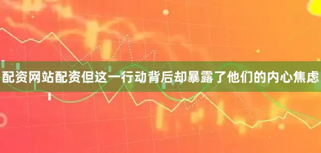 配资网站配资但这一行动背后却暴露了他们的内心焦虑