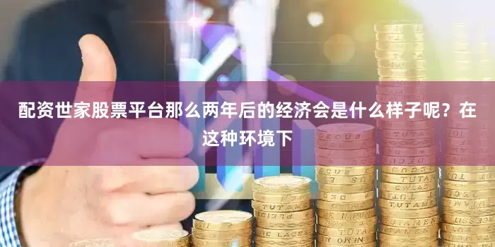 配资世家股票平台那么两年后的经济会是什么样子呢？在这种环境下