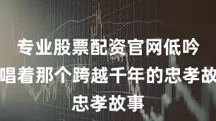 专业股票配资官网低吟浅唱着那个跨越千年的忠孝故事
