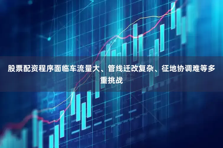 股票配资程序面临车流量大、管线迁改复杂、征地协调难等多重挑战