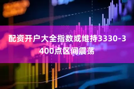 配资开户大全指数或维持3330-3400点区间震荡