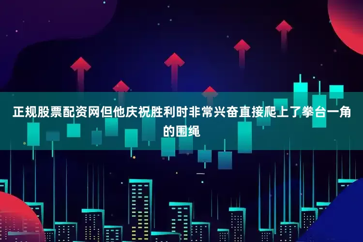 正规股票配资网但他庆祝胜利时非常兴奋直接爬上了拳台一角的围绳