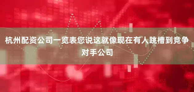 杭州配资公司一览表您说这就像现在有人跳槽到竞争对手公司
