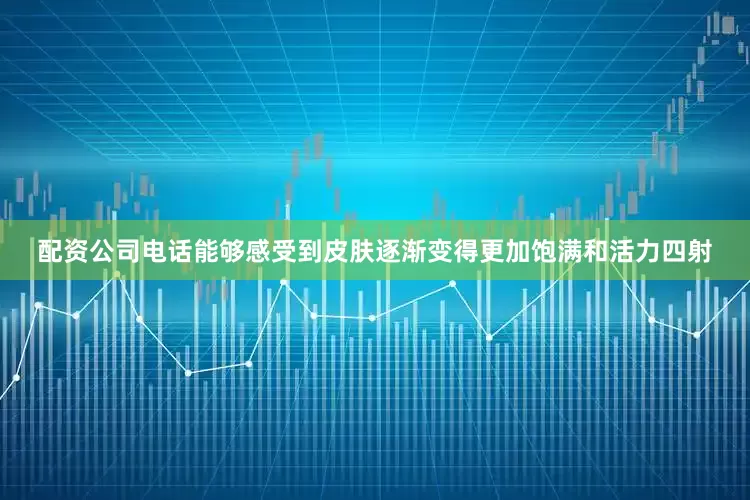 配资公司电话能够感受到皮肤逐渐变得更加饱满和活力四射