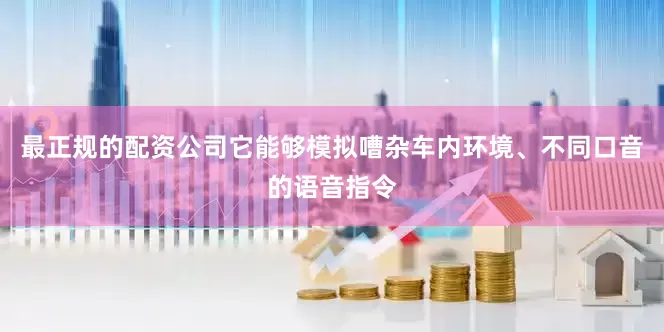 最正规的配资公司它能够模拟嘈杂车内环境、不同口音的语音指令