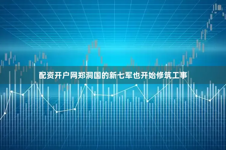 配资开户网郑洞国的新七军也开始修筑工事