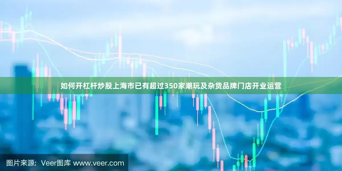 如何开杠杆炒股上海市已有超过350家潮玩及杂货品牌门店开业运营