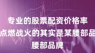 专业的股票配资价格率先点燃战火的其实是某腰部品牌