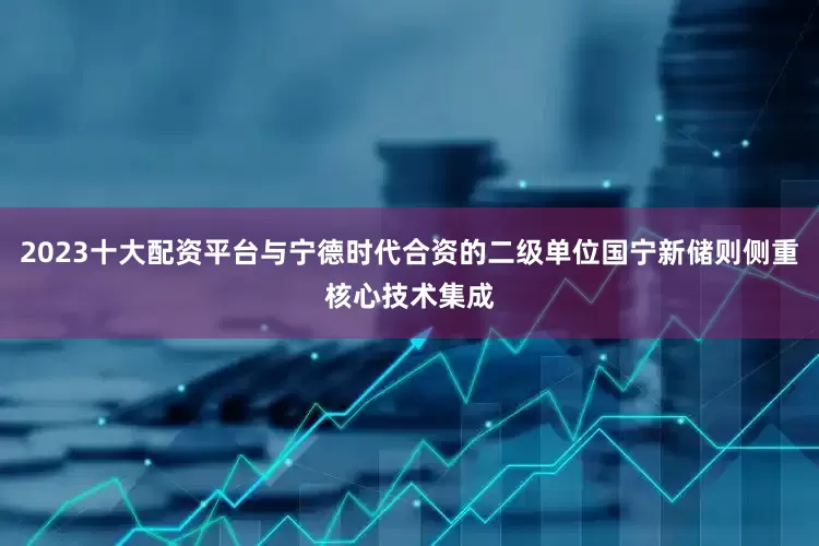 2023十大配资平台与宁德时代合资的二级单位国宁新储则侧重核心技术集成